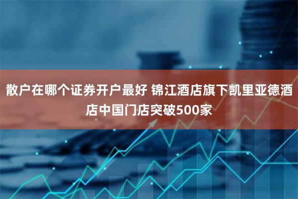 散户在哪个证券开户最好 锦江酒店旗下凯里亚德酒店中国门店突破500家