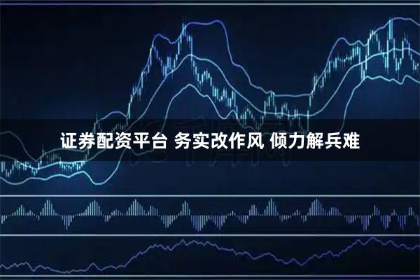 证券配资平台 务实改作风 倾力解兵难