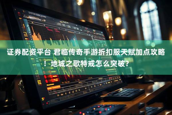 证券配资平台 君临传奇手游折扣服天赋加点攻略！地城之歌特戒怎么突破？
