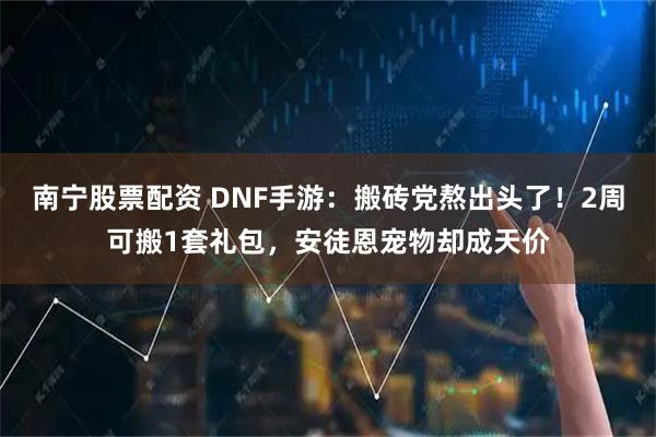 南宁股票配资 DNF手游：搬砖党熬出头了！2周可搬1套礼包，安徒恩宠物却成天价